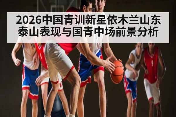 2026中国青训新星依木兰山东泰山表现与国青中场前景分析